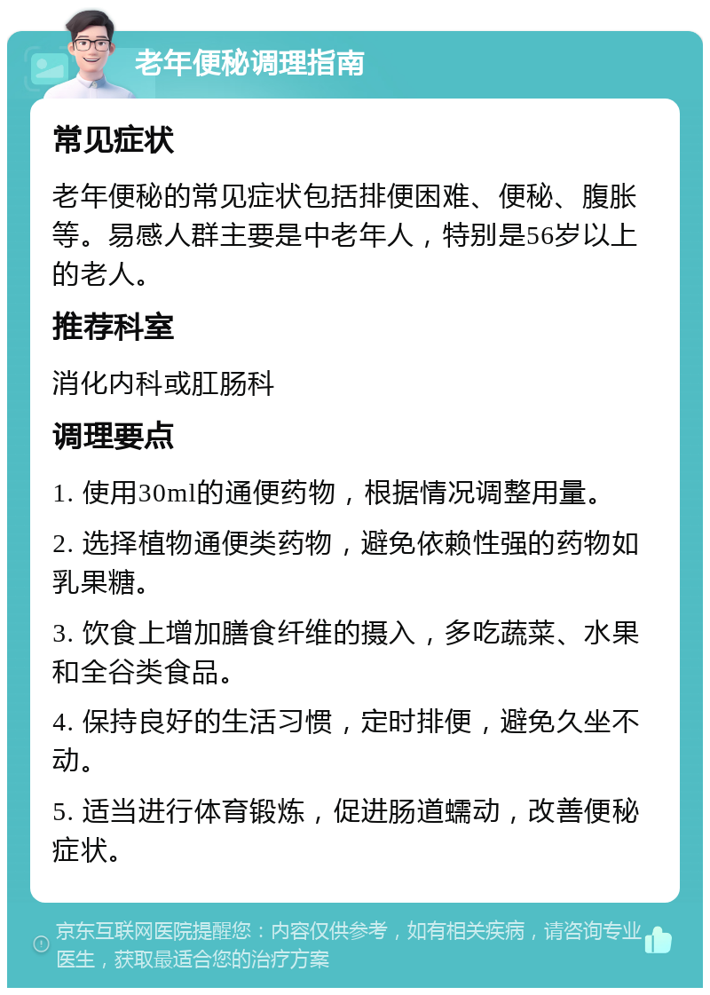 老年便秘调理指南 常见症状 老年便秘的常见症状包括排便困难、便秘、腹胀等。易感人群主要是中老年人，特别是56岁以上的老人。 推荐科室 消化内科或肛肠科 调理要点 1. 使用30ml的通便药物，根据情况调整用量。 2. 选择植物通便类药物，避免依赖性强的药物如乳果糖。 3. 饮食上增加膳食纤维的摄入，多吃蔬菜、水果和全谷类食品。 4. 保持良好的生活习惯，定时排便，避免久坐不动。 5. 适当进行体育锻炼，促进肠道蠕动，改善便秘症状。