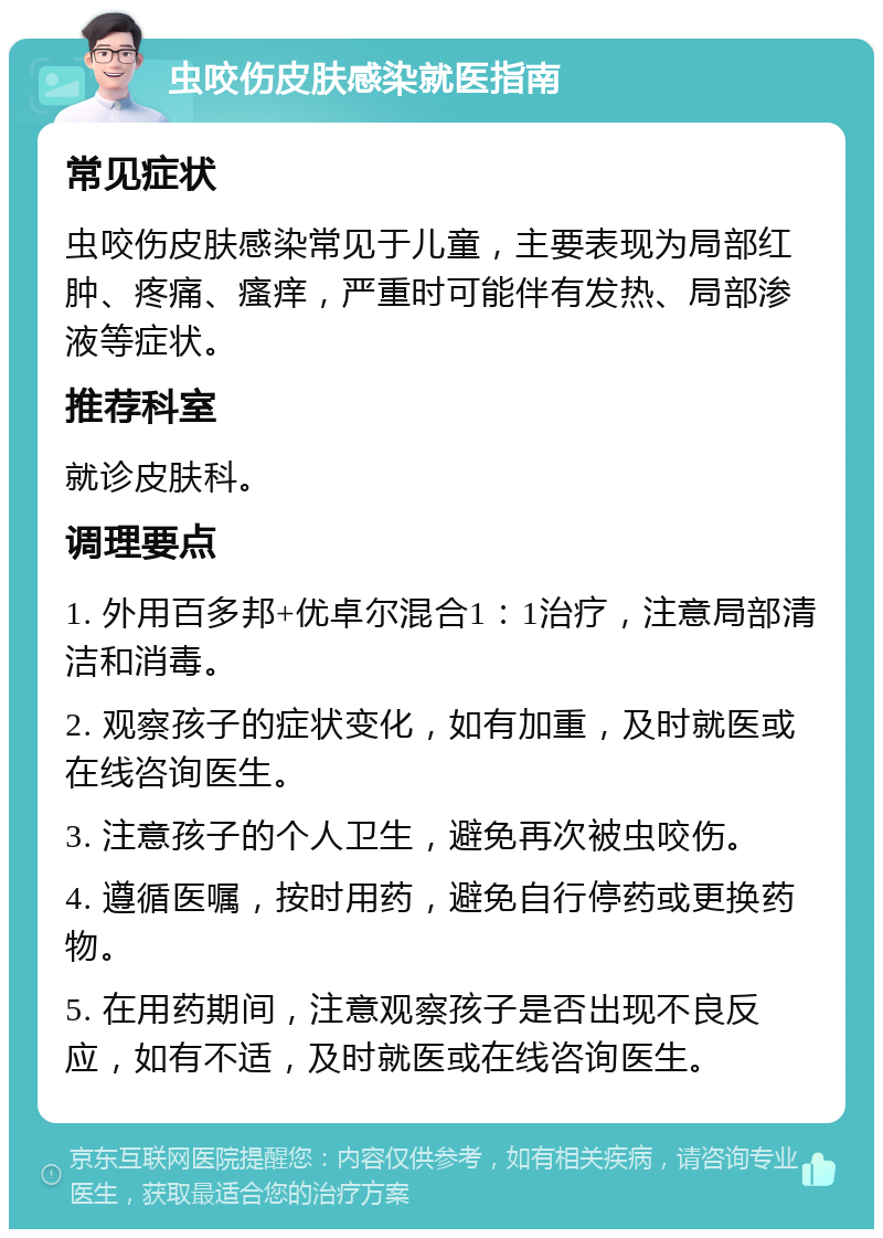 虫咬伤皮肤感染就医指南 常见症状 虫咬伤皮肤感染常见于儿童，主要表现为局部红肿、疼痛、瘙痒，严重时可能伴有发热、局部渗液等症状。 推荐科室 就诊皮肤科。 调理要点 1. 外用百多邦+优卓尔混合1：1治疗，注意局部清洁和消毒。 2. 观察孩子的症状变化，如有加重，及时就医或在线咨询医生。 3. 注意孩子的个人卫生，避免再次被虫咬伤。 4. 遵循医嘱，按时用药，避免自行停药或更换药物。 5. 在用药期间，注意观察孩子是否出现不良反应，如有不适，及时就医或在线咨询医生。