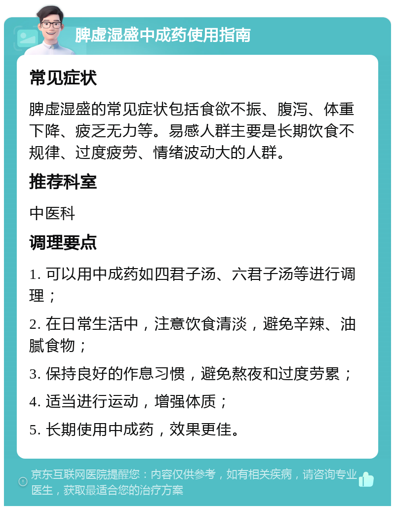 脾虚湿盛中成药使用指南 常见症状 脾虚湿盛的常见症状包括食欲不振、腹泻、体重下降、疲乏无力等。易感人群主要是长期饮食不规律、过度疲劳、情绪波动大的人群。 推荐科室 中医科 调理要点 1. 可以用中成药如四君子汤、六君子汤等进行调理； 2. 在日常生活中，注意饮食清淡，避免辛辣、油腻食物； 3. 保持良好的作息习惯，避免熬夜和过度劳累； 4. 适当进行运动，增强体质； 5. 长期使用中成药，效果更佳。