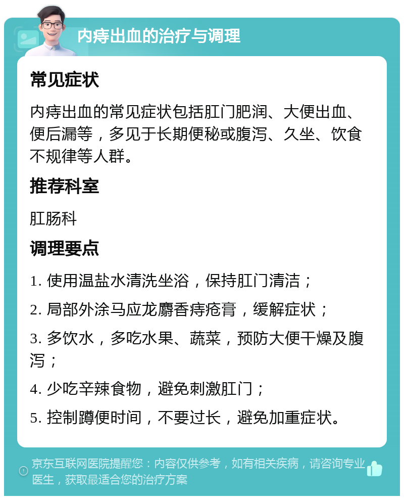 内痔出血的治疗与调理 常见症状 内痔出血的常见症状包括肛门肥润、大便出血、便后漏等，多见于长期便秘或腹泻、久坐、饮食不规律等人群。 推荐科室 肛肠科 调理要点 1. 使用温盐水清洗坐浴，保持肛门清洁； 2. 局部外涂马应龙麝香痔疮膏，缓解症状； 3. 多饮水，多吃水果、蔬菜，预防大便干燥及腹泻； 4. 少吃辛辣食物，避免刺激肛门； 5. 控制蹲便时间，不要过长，避免加重症状。