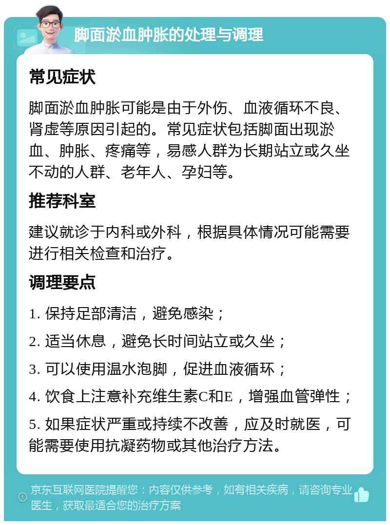 脚面淤血肿胀的处理与调理 常见症状 脚面淤血肿胀可能是由于外伤、血液循环不良、肾虚等原因引起的。常见症状包括脚面出现淤血、肿胀、疼痛等，易感人群为长期站立或久坐不动的人群、老年人、孕妇等。 推荐科室 建议就诊于内科或外科，根据具体情况可能需要进行相关检查和治疗。 调理要点 1. 保持足部清洁，避免感染； 2. 适当休息，避免长时间站立或久坐； 3. 可以使用温水泡脚，促进血液循环； 4. 饮食上注意补充维生素C和E，增强血管弹性； 5. 如果症状严重或持续不改善，应及时就医，可能需要使用抗凝药物或其他治疗方法。