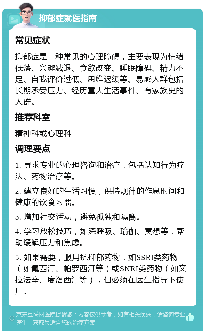 抑郁症就医指南 常见症状 抑郁症是一种常见的心理障碍，主要表现为情绪低落、兴趣减退、食欲改变、睡眠障碍、精力不足、自我评价过低、思维迟缓等。易感人群包括长期承受压力、经历重大生活事件、有家族史的人群。 推荐科室 精神科或心理科 调理要点 1. 寻求专业的心理咨询和治疗，包括认知行为疗法、药物治疗等。 2. 建立良好的生活习惯，保持规律的作息时间和健康的饮食习惯。 3. 增加社交活动，避免孤独和隔离。 4. 学习放松技巧，如深呼吸、瑜伽、冥想等，帮助缓解压力和焦虑。 5. 如果需要，服用抗抑郁药物，如SSRI类药物（如氟西汀、帕罗西汀等）或SNRI类药物（如文拉法辛、度洛西汀等），但必须在医生指导下使用。