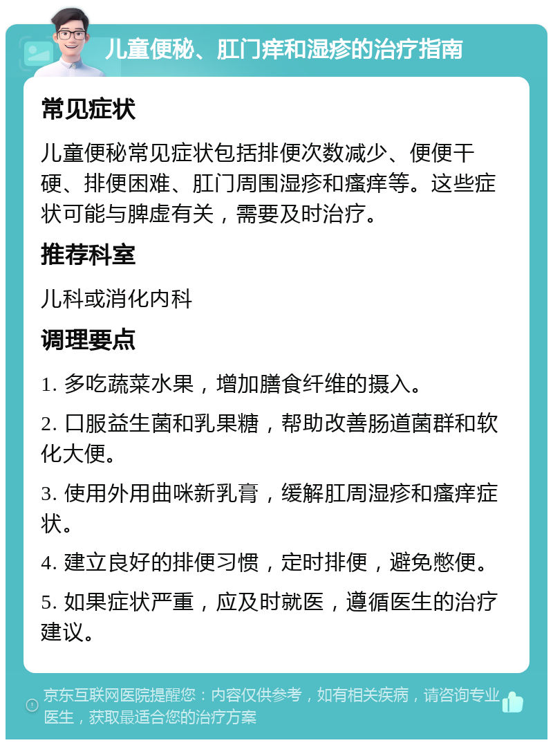 儿童便秘、肛门痒和湿疹的治疗指南 常见症状 儿童便秘常见症状包括排便次数减少、便便干硬、排便困难、肛门周围湿疹和瘙痒等。这些症状可能与脾虚有关，需要及时治疗。 推荐科室 儿科或消化内科 调理要点 1. 多吃蔬菜水果，增加膳食纤维的摄入。 2. 口服益生菌和乳果糖，帮助改善肠道菌群和软化大便。 3. 使用外用曲咪新乳膏，缓解肛周湿疹和瘙痒症状。 4. 建立良好的排便习惯，定时排便，避免憋便。 5. 如果症状严重，应及时就医，遵循医生的治疗建议。