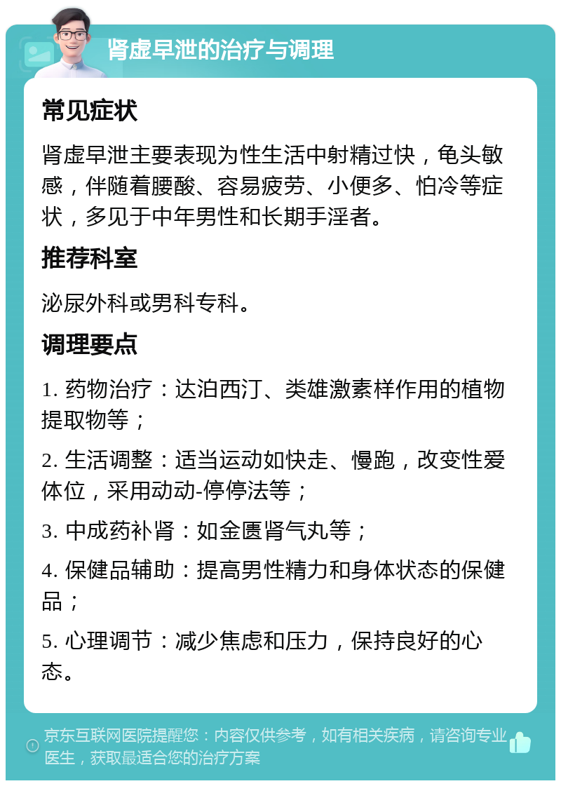 肾虚早泄的治疗与调理 常见症状 肾虚早泄主要表现为性生活中射精过快，龟头敏感，伴随着腰酸、容易疲劳、小便多、怕冷等症状，多见于中年男性和长期手淫者。 推荐科室 泌尿外科或男科专科。 调理要点 1. 药物治疗：达泊西汀、类雄激素样作用的植物提取物等； 2. 生活调整：适当运动如快走、慢跑，改变性爱体位，采用动动-停停法等； 3. 中成药补肾：如金匮肾气丸等； 4. 保健品辅助：提高男性精力和身体状态的保健品； 5. 心理调节：减少焦虑和压力，保持良好的心态。