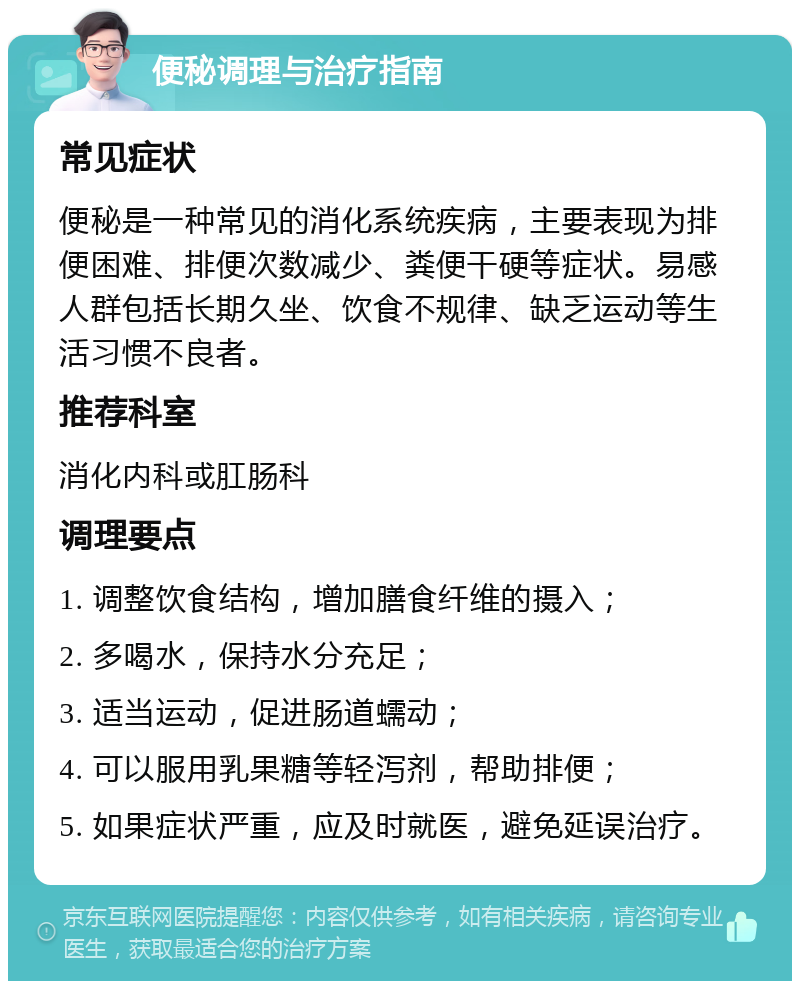 便秘调理与治疗指南 常见症状 便秘是一种常见的消化系统疾病，主要表现为排便困难、排便次数减少、粪便干硬等症状。易感人群包括长期久坐、饮食不规律、缺乏运动等生活习惯不良者。 推荐科室 消化内科或肛肠科 调理要点 1. 调整饮食结构，增加膳食纤维的摄入； 2. 多喝水，保持水分充足； 3. 适当运动，促进肠道蠕动； 4. 可以服用乳果糖等轻泻剂，帮助排便； 5. 如果症状严重，应及时就医，避免延误治疗。