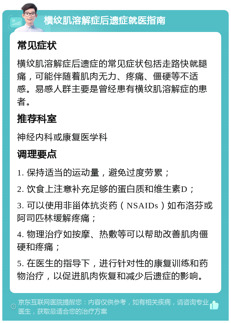 横纹肌溶解症后遗症就医指南 常见症状 横纹肌溶解症后遗症的常见症状包括走路快就腿痛，可能伴随着肌肉无力、疼痛、僵硬等不适感。易感人群主要是曾经患有横纹肌溶解症的患者。 推荐科室 神经内科或康复医学科 调理要点 1. 保持适当的运动量，避免过度劳累； 2. 饮食上注意补充足够的蛋白质和维生素D； 3. 可以使用非甾体抗炎药（NSAIDs）如布洛芬或阿司匹林缓解疼痛； 4. 物理治疗如按摩、热敷等可以帮助改善肌肉僵硬和疼痛； 5. 在医生的指导下，进行针对性的康复训练和药物治疗，以促进肌肉恢复和减少后遗症的影响。