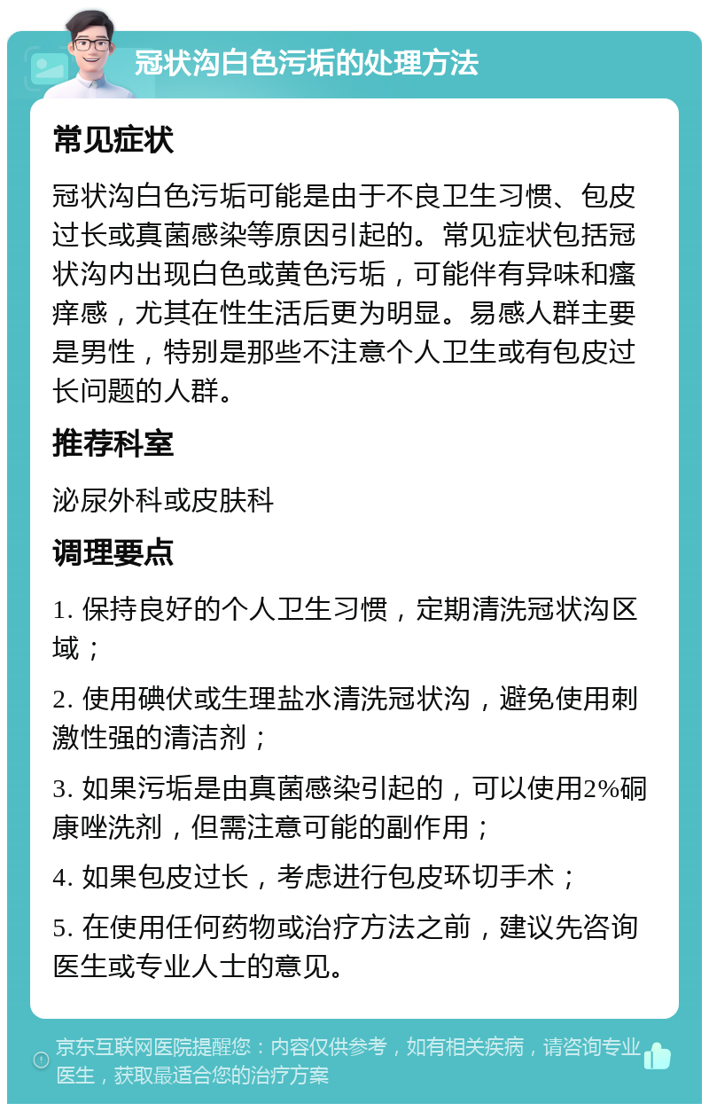 冠状沟白色污垢的处理方法 常见症状 冠状沟白色污垢可能是由于不良卫生习惯、包皮过长或真菌感染等原因引起的。常见症状包括冠状沟内出现白色或黄色污垢，可能伴有异味和瘙痒感，尤其在性生活后更为明显。易感人群主要是男性，特别是那些不注意个人卫生或有包皮过长问题的人群。 推荐科室 泌尿外科或皮肤科 调理要点 1. 保持良好的个人卫生习惯，定期清洗冠状沟区域； 2. 使用碘伏或生理盐水清洗冠状沟，避免使用刺激性强的清洁剂； 3. 如果污垢是由真菌感染引起的，可以使用2%硐康唑洗剂，但需注意可能的副作用； 4. 如果包皮过长，考虑进行包皮环切手术； 5. 在使用任何药物或治疗方法之前，建议先咨询医生或专业人士的意见。