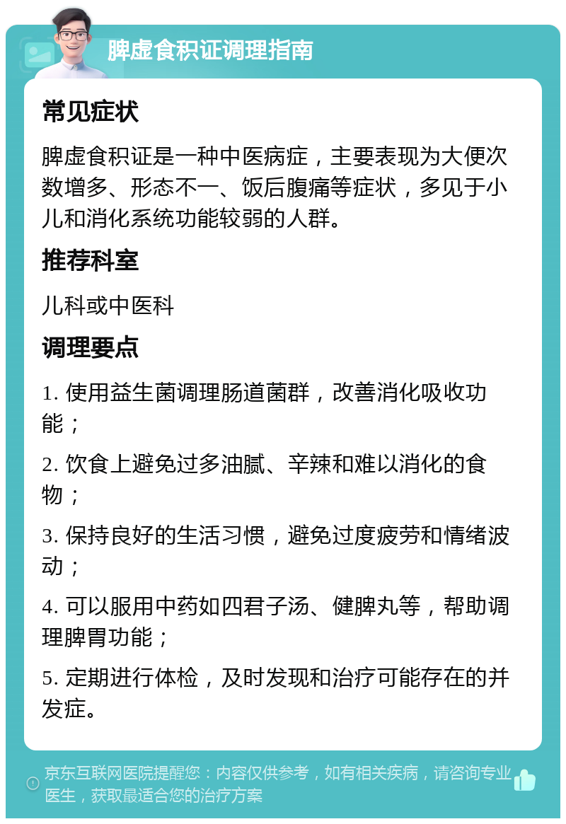 脾虚食积证调理指南 常见症状 脾虚食积证是一种中医病症，主要表现为大便次数增多、形态不一、饭后腹痛等症状，多见于小儿和消化系统功能较弱的人群。 推荐科室 儿科或中医科 调理要点 1. 使用益生菌调理肠道菌群，改善消化吸收功能； 2. 饮食上避免过多油腻、辛辣和难以消化的食物； 3. 保持良好的生活习惯，避免过度疲劳和情绪波动； 4. 可以服用中药如四君子汤、健脾丸等，帮助调理脾胃功能； 5. 定期进行体检，及时发现和治疗可能存在的并发症。