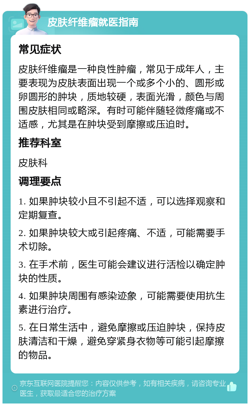 皮肤纤维瘤就医指南 常见症状 皮肤纤维瘤是一种良性肿瘤，常见于成年人，主要表现为皮肤表面出现一个或多个小的、圆形或卵圆形的肿块，质地较硬，表面光滑，颜色与周围皮肤相同或略深。有时可能伴随轻微疼痛或不适感，尤其是在肿块受到摩擦或压迫时。 推荐科室 皮肤科 调理要点 1. 如果肿块较小且不引起不适，可以选择观察和定期复查。 2. 如果肿块较大或引起疼痛、不适，可能需要手术切除。 3. 在手术前，医生可能会建议进行活检以确定肿块的性质。 4. 如果肿块周围有感染迹象，可能需要使用抗生素进行治疗。 5. 在日常生活中，避免摩擦或压迫肿块，保持皮肤清洁和干燥，避免穿紧身衣物等可能引起摩擦的物品。