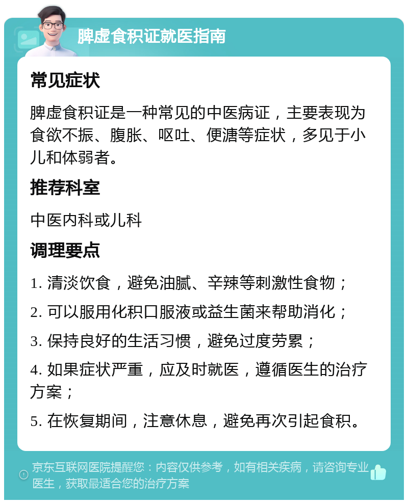 脾虚食积证就医指南 常见症状 脾虚食积证是一种常见的中医病证，主要表现为食欲不振、腹胀、呕吐、便溏等症状，多见于小儿和体弱者。 推荐科室 中医内科或儿科 调理要点 1. 清淡饮食，避免油腻、辛辣等刺激性食物； 2. 可以服用化积口服液或益生菌来帮助消化； 3. 保持良好的生活习惯，避免过度劳累； 4. 如果症状严重，应及时就医，遵循医生的治疗方案； 5. 在恢复期间，注意休息，避免再次引起食积。