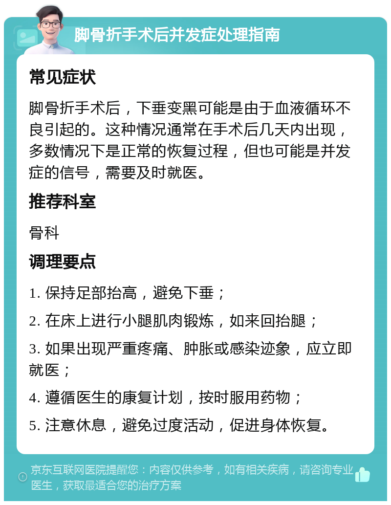 脚骨折手术后并发症处理指南 常见症状 脚骨折手术后，下垂变黑可能是由于血液循环不良引起的。这种情况通常在手术后几天内出现，多数情况下是正常的恢复过程，但也可能是并发症的信号，需要及时就医。 推荐科室 骨科 调理要点 1. 保持足部抬高，避免下垂； 2. 在床上进行小腿肌肉锻炼，如来回抬腿； 3. 如果出现严重疼痛、肿胀或感染迹象，应立即就医； 4. 遵循医生的康复计划，按时服用药物； 5. 注意休息，避免过度活动，促进身体恢复。