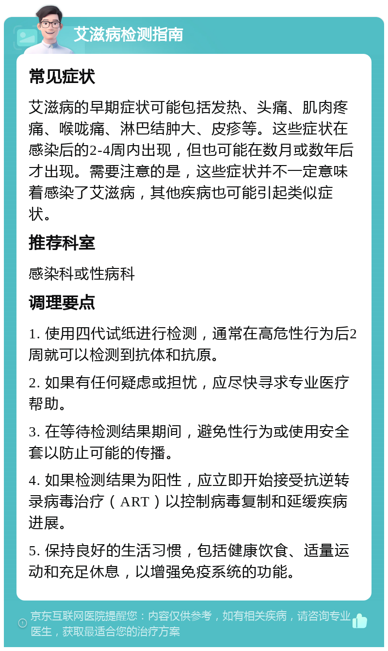 艾滋病检测指南 常见症状 艾滋病的早期症状可能包括发热、头痛、肌肉疼痛、喉咙痛、淋巴结肿大、皮疹等。这些症状在感染后的2-4周内出现，但也可能在数月或数年后才出现。需要注意的是，这些症状并不一定意味着感染了艾滋病，其他疾病也可能引起类似症状。 推荐科室 感染科或性病科 调理要点 1. 使用四代试纸进行检测，通常在高危性行为后2周就可以检测到抗体和抗原。 2. 如果有任何疑虑或担忧，应尽快寻求专业医疗帮助。 3. 在等待检测结果期间，避免性行为或使用安全套以防止可能的传播。 4. 如果检测结果为阳性，应立即开始接受抗逆转录病毒治疗（ART）以控制病毒复制和延缓疾病进展。 5. 保持良好的生活习惯，包括健康饮食、适量运动和充足休息，以增强免疫系统的功能。