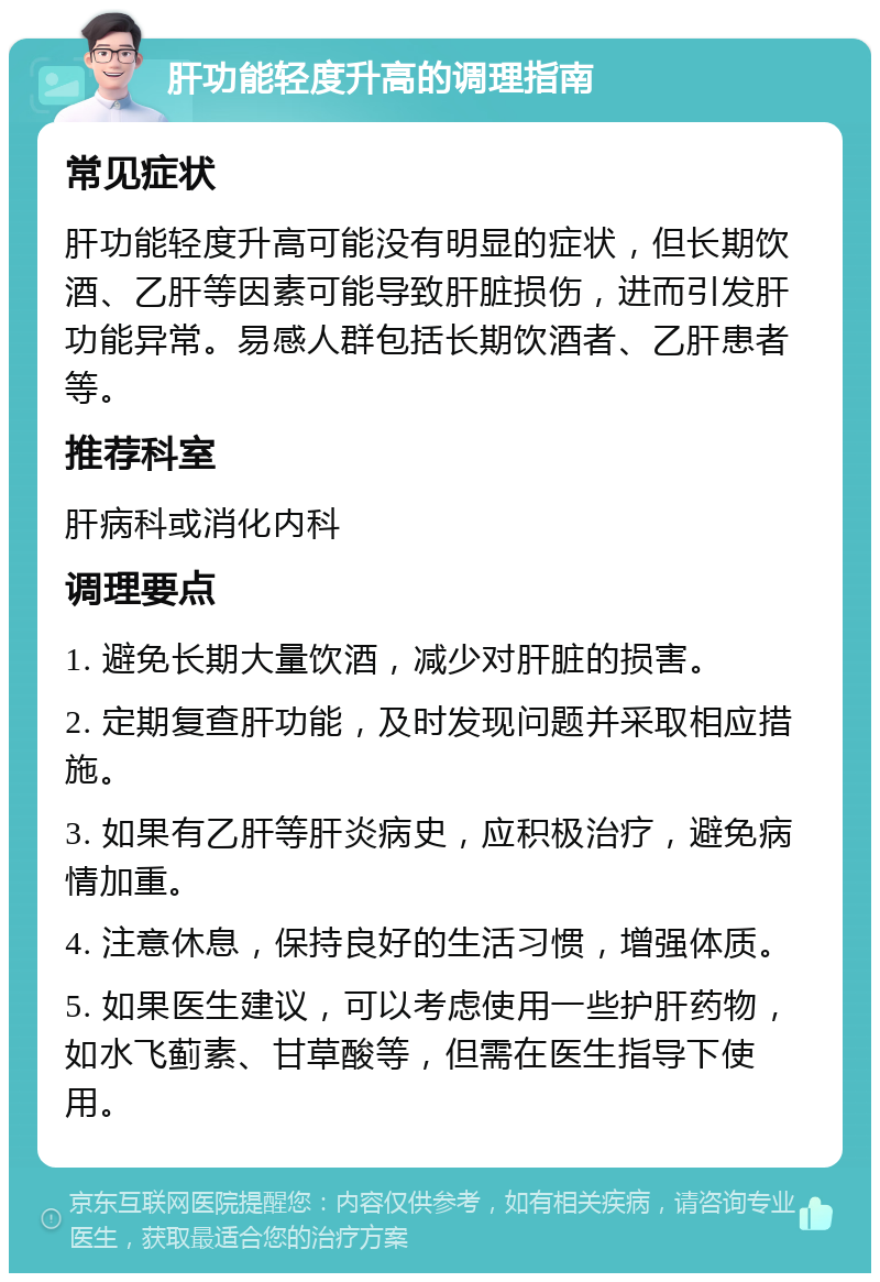 肝功能轻度升高的调理指南 常见症状 肝功能轻度升高可能没有明显的症状，但长期饮酒、乙肝等因素可能导致肝脏损伤，进而引发肝功能异常。易感人群包括长期饮酒者、乙肝患者等。 推荐科室 肝病科或消化内科 调理要点 1. 避免长期大量饮酒，减少对肝脏的损害。 2. 定期复查肝功能，及时发现问题并采取相应措施。 3. 如果有乙肝等肝炎病史，应积极治疗，避免病情加重。 4. 注意休息，保持良好的生活习惯，增强体质。 5. 如果医生建议，可以考虑使用一些护肝药物，如水飞蓟素、甘草酸等，但需在医生指导下使用。