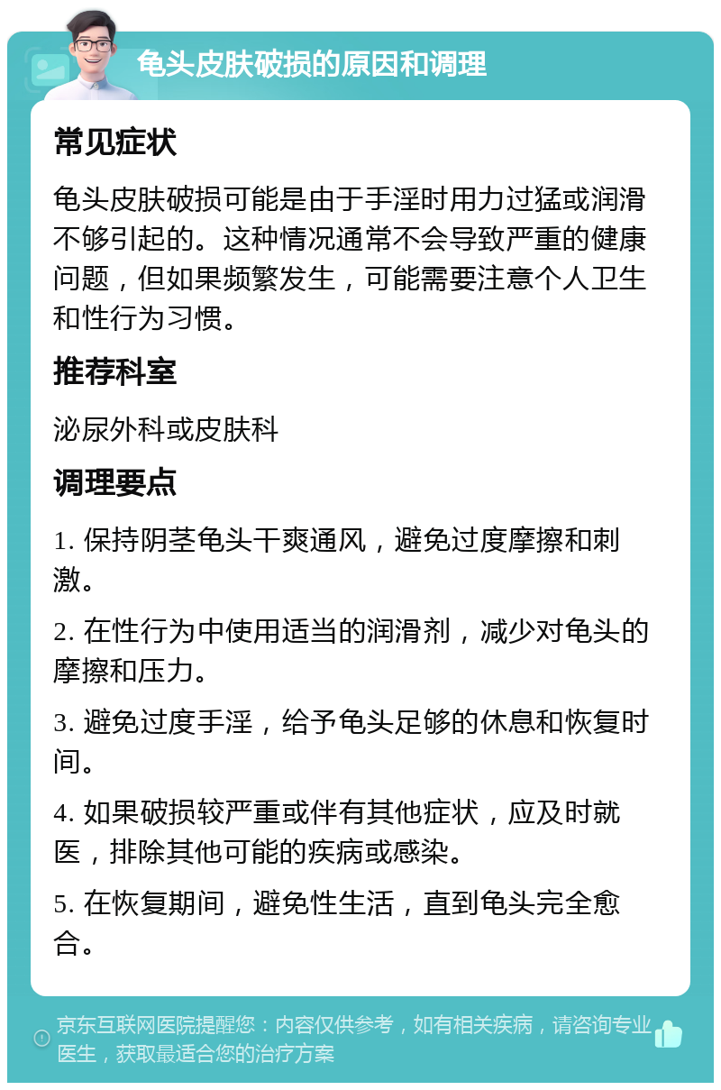 龟头皮肤破损的原因和调理 常见症状 龟头皮肤破损可能是由于手淫时用力过猛或润滑不够引起的。这种情况通常不会导致严重的健康问题，但如果频繁发生，可能需要注意个人卫生和性行为习惯。 推荐科室 泌尿外科或皮肤科 调理要点 1. 保持阴茎龟头干爽通风，避免过度摩擦和刺激。 2. 在性行为中使用适当的润滑剂，减少对龟头的摩擦和压力。 3. 避免过度手淫，给予龟头足够的休息和恢复时间。 4. 如果破损较严重或伴有其他症状，应及时就医，排除其他可能的疾病或感染。 5. 在恢复期间，避免性生活，直到龟头完全愈合。