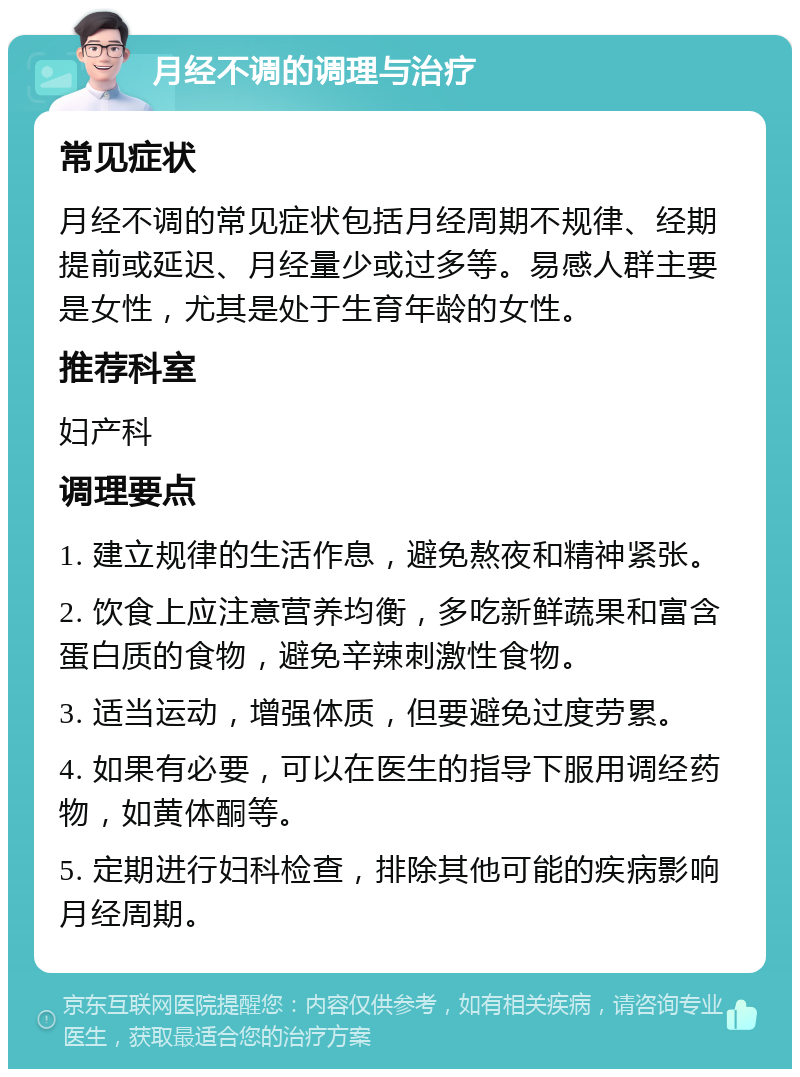 月经不调的调理与治疗 常见症状 月经不调的常见症状包括月经周期不规律、经期提前或延迟、月经量少或过多等。易感人群主要是女性，尤其是处于生育年龄的女性。 推荐科室 妇产科 调理要点 1. 建立规律的生活作息，避免熬夜和精神紧张。 2. 饮食上应注意营养均衡，多吃新鲜蔬果和富含蛋白质的食物，避免辛辣刺激性食物。 3. 适当运动，增强体质，但要避免过度劳累。 4. 如果有必要，可以在医生的指导下服用调经药物，如黄体酮等。 5. 定期进行妇科检查，排除其他可能的疾病影响月经周期。