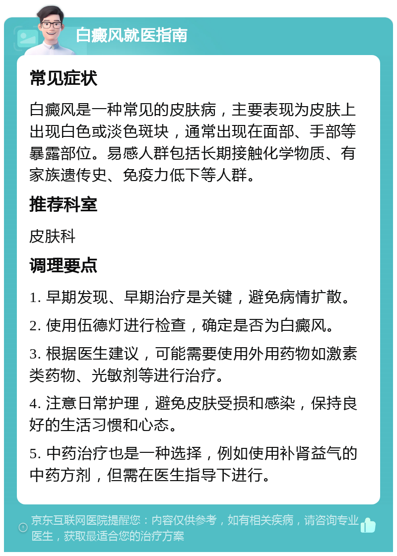 白癜风就医指南 常见症状 白癜风是一种常见的皮肤病，主要表现为皮肤上出现白色或淡色斑块，通常出现在面部、手部等暴露部位。易感人群包括长期接触化学物质、有家族遗传史、免疫力低下等人群。 推荐科室 皮肤科 调理要点 1. 早期发现、早期治疗是关键，避免病情扩散。 2. 使用伍德灯进行检查，确定是否为白癜风。 3. 根据医生建议，可能需要使用外用药物如激素类药物、光敏剂等进行治疗。 4. 注意日常护理，避免皮肤受损和感染，保持良好的生活习惯和心态。 5. 中药治疗也是一种选择，例如使用补肾益气的中药方剂，但需在医生指导下进行。