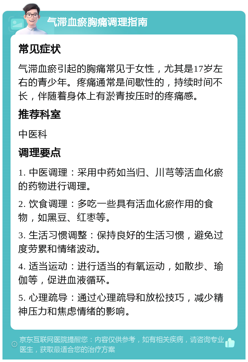 气滞血瘀胸痛调理指南 常见症状 气滞血瘀引起的胸痛常见于女性，尤其是17岁左右的青少年。疼痛通常是间歇性的，持续时间不长，伴随着身体上有淤青按压时的疼痛感。 推荐科室 中医科 调理要点 1. 中医调理：采用中药如当归、川芎等活血化瘀的药物进行调理。 2. 饮食调理：多吃一些具有活血化瘀作用的食物，如黑豆、红枣等。 3. 生活习惯调整：保持良好的生活习惯，避免过度劳累和情绪波动。 4. 适当运动：进行适当的有氧运动，如散步、瑜伽等，促进血液循环。 5. 心理疏导：通过心理疏导和放松技巧，减少精神压力和焦虑情绪的影响。