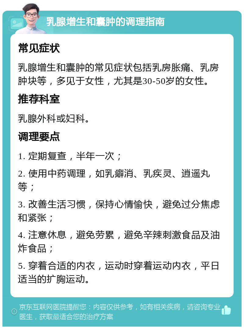 乳腺增生和囊肿的调理指南 常见症状 乳腺增生和囊肿的常见症状包括乳房胀痛、乳房肿块等，多见于女性，尤其是30-50岁的女性。 推荐科室 乳腺外科或妇科。 调理要点 1. 定期复查，半年一次； 2. 使用中药调理，如乳癖消、乳疾灵、逍遥丸等； 3. 改善生活习惯，保持心情愉快，避免过分焦虑和紧张； 4. 注意休息，避免劳累，避免辛辣刺激食品及油炸食品； 5. 穿着合适的内衣，运动时穿着运动内衣，平日适当的扩胸运动。