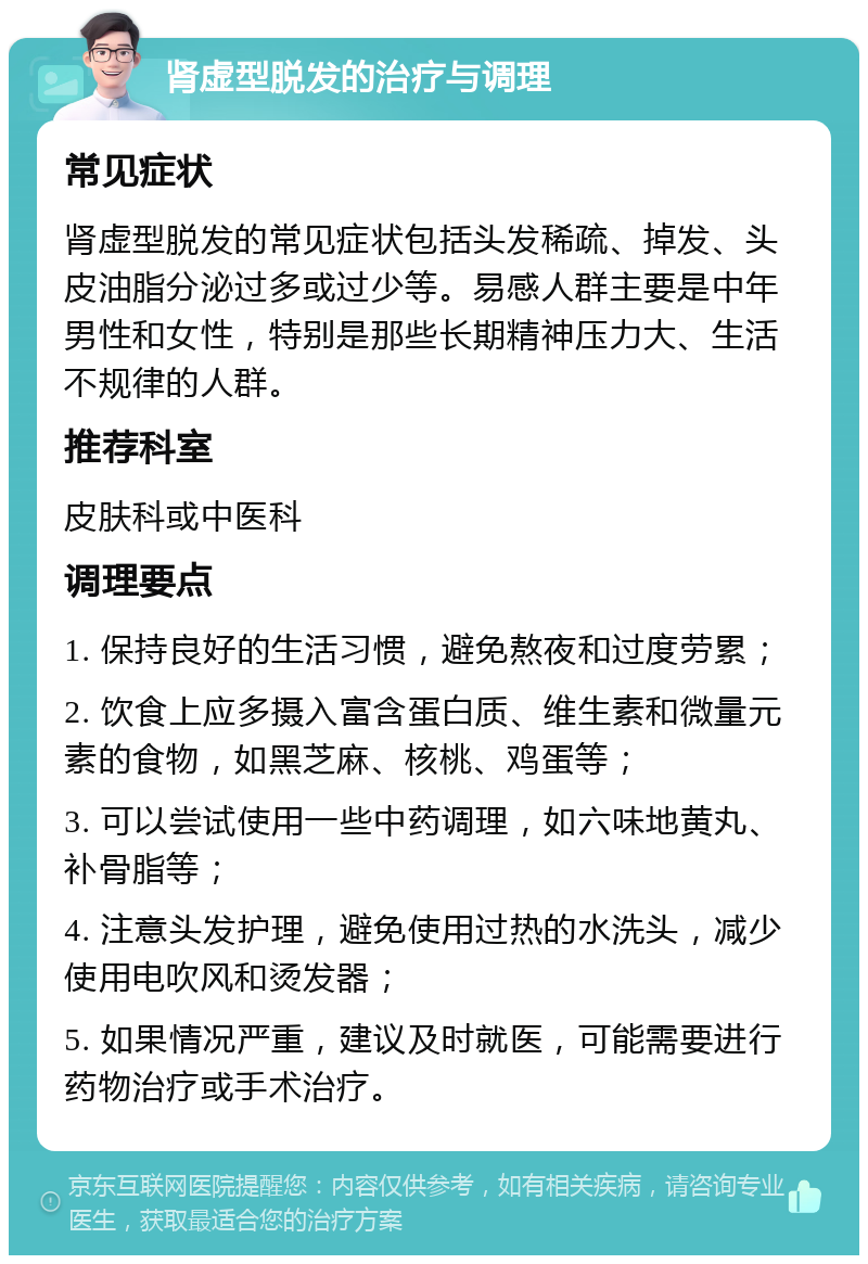 肾虚型脱发的治疗与调理 常见症状 肾虚型脱发的常见症状包括头发稀疏、掉发、头皮油脂分泌过多或过少等。易感人群主要是中年男性和女性，特别是那些长期精神压力大、生活不规律的人群。 推荐科室 皮肤科或中医科 调理要点 1. 保持良好的生活习惯，避免熬夜和过度劳累； 2. 饮食上应多摄入富含蛋白质、维生素和微量元素的食物，如黑芝麻、核桃、鸡蛋等； 3. 可以尝试使用一些中药调理，如六味地黄丸、补骨脂等； 4. 注意头发护理，避免使用过热的水洗头，减少使用电吹风和烫发器； 5. 如果情况严重，建议及时就医，可能需要进行药物治疗或手术治疗。