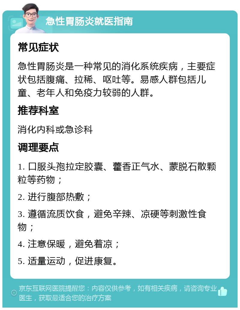 急性胃肠炎就医指南 常见症状 急性胃肠炎是一种常见的消化系统疾病，主要症状包括腹痛、拉稀、呕吐等。易感人群包括儿童、老年人和免疫力较弱的人群。 推荐科室 消化内科或急诊科 调理要点 1. 口服头孢拉定胶囊、藿香正气水、蒙脱石散颗粒等药物； 2. 进行腹部热敷； 3. 遵循流质饮食，避免辛辣、凉硬等刺激性食物； 4. 注意保暖，避免着凉； 5. 适量运动，促进康复。