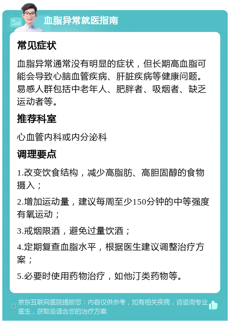 血脂异常就医指南 常见症状 血脂异常通常没有明显的症状，但长期高血脂可能会导致心脑血管疾病、肝脏疾病等健康问题。易感人群包括中老年人、肥胖者、吸烟者、缺乏运动者等。 推荐科室 心血管内科或内分泌科 调理要点 1.改变饮食结构，减少高脂肪、高胆固醇的食物摄入； 2.增加运动量，建议每周至少150分钟的中等强度有氧运动； 3.戒烟限酒，避免过量饮酒； 4.定期复查血脂水平，根据医生建议调整治疗方案； 5.必要时使用药物治疗，如他汀类药物等。