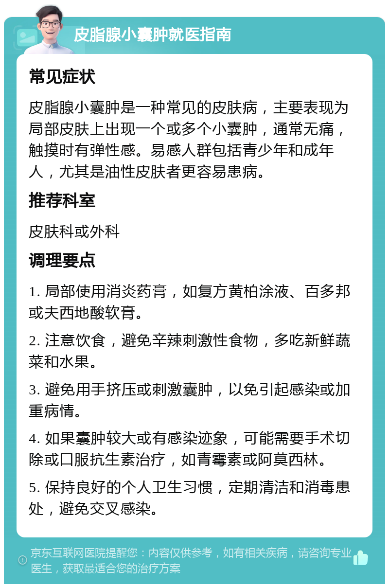 皮脂腺小囊肿就医指南 常见症状 皮脂腺小囊肿是一种常见的皮肤病，主要表现为局部皮肤上出现一个或多个小囊肿，通常无痛，触摸时有弹性感。易感人群包括青少年和成年人，尤其是油性皮肤者更容易患病。 推荐科室 皮肤科或外科 调理要点 1. 局部使用消炎药膏，如复方黄柏涂液、百多邦或夫西地酸软膏。 2. 注意饮食，避免辛辣刺激性食物，多吃新鲜蔬菜和水果。 3. 避免用手挤压或刺激囊肿，以免引起感染或加重病情。 4. 如果囊肿较大或有感染迹象，可能需要手术切除或口服抗生素治疗，如青霉素或阿莫西林。 5. 保持良好的个人卫生习惯，定期清洁和消毒患处，避免交叉感染。