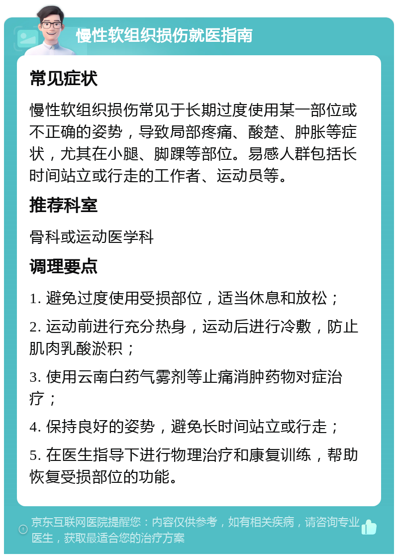 慢性软组织损伤就医指南 常见症状 慢性软组织损伤常见于长期过度使用某一部位或不正确的姿势，导致局部疼痛、酸楚、肿胀等症状，尤其在小腿、脚踝等部位。易感人群包括长时间站立或行走的工作者、运动员等。 推荐科室 骨科或运动医学科 调理要点 1. 避免过度使用受损部位，适当休息和放松； 2. 运动前进行充分热身，运动后进行冷敷，防止肌肉乳酸淤积； 3. 使用云南白药气雾剂等止痛消肿药物对症治疗； 4. 保持良好的姿势，避免长时间站立或行走； 5. 在医生指导下进行物理治疗和康复训练，帮助恢复受损部位的功能。