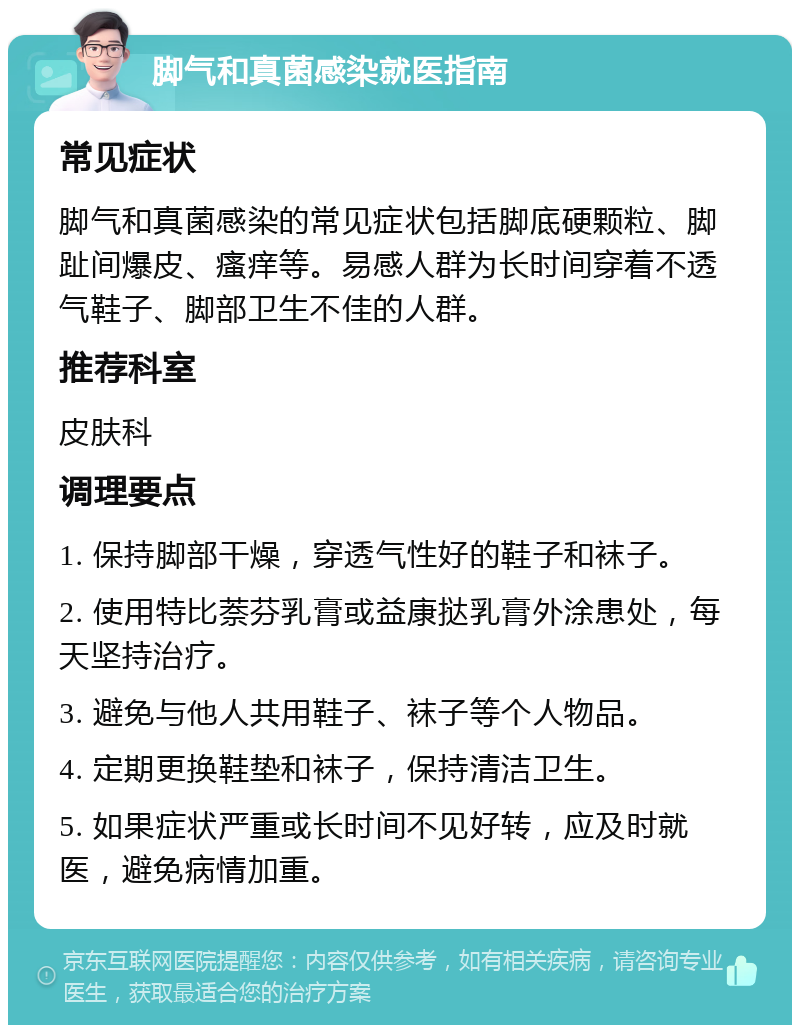 脚气和真菌感染就医指南 常见症状 脚气和真菌感染的常见症状包括脚底硬颗粒、脚趾间爆皮、瘙痒等。易感人群为长时间穿着不透气鞋子、脚部卫生不佳的人群。 推荐科室 皮肤科 调理要点 1. 保持脚部干燥，穿透气性好的鞋子和袜子。 2. 使用特比萘芬乳膏或益康挞乳膏外涂患处，每天坚持治疗。 3. 避免与他人共用鞋子、袜子等个人物品。 4. 定期更换鞋垫和袜子，保持清洁卫生。 5. 如果症状严重或长时间不见好转，应及时就医，避免病情加重。