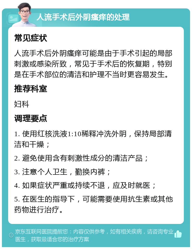 人流手术后外阴瘙痒的处理 常见症状 人流手术后外阴瘙痒可能是由于手术引起的局部刺激或感染所致，常见于手术后的恢复期，特别是在手术部位的清洁和护理不当时更容易发生。 推荐科室 妇科 调理要点 1. 使用红核洗液1:10稀释冲洗外阴，保持局部清洁和干燥； 2. 避免使用含有刺激性成分的清洁产品； 3. 注意个人卫生，勤换内裤； 4. 如果症状严重或持续不退，应及时就医； 5. 在医生的指导下，可能需要使用抗生素或其他药物进行治疗。