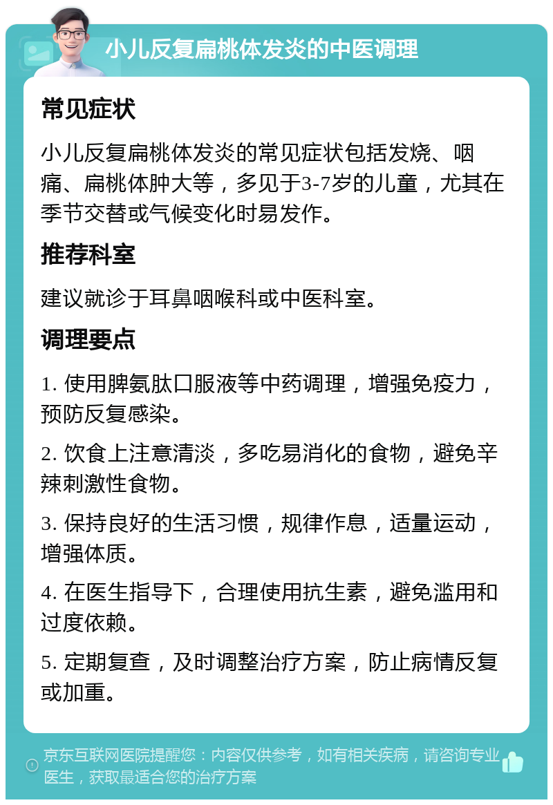 小儿反复扁桃体发炎的中医调理 常见症状 小儿反复扁桃体发炎的常见症状包括发烧、咽痛、扁桃体肿大等，多见于3-7岁的儿童，尤其在季节交替或气候变化时易发作。 推荐科室 建议就诊于耳鼻咽喉科或中医科室。 调理要点 1. 使用脾氨肽口服液等中药调理，增强免疫力，预防反复感染。 2. 饮食上注意清淡，多吃易消化的食物，避免辛辣刺激性食物。 3. 保持良好的生活习惯，规律作息，适量运动，增强体质。 4. 在医生指导下，合理使用抗生素，避免滥用和过度依赖。 5. 定期复查，及时调整治疗方案，防止病情反复或加重。