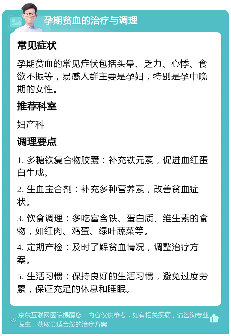 孕期贫血的治疗与调理 常见症状 孕期贫血的常见症状包括头晕、乏力、心悸、食欲不振等，易感人群主要是孕妇，特别是孕中晚期的女性。 推荐科室 妇产科 调理要点 1. 多糖铁复合物胶囊：补充铁元素，促进血红蛋白生成。 2. 生血宝合剂：补充多种营养素，改善贫血症状。 3. 饮食调理：多吃富含铁、蛋白质、维生素的食物，如红肉、鸡蛋、绿叶蔬菜等。 4. 定期产检：及时了解贫血情况，调整治疗方案。 5. 生活习惯：保持良好的生活习惯，避免过度劳累，保证充足的休息和睡眠。