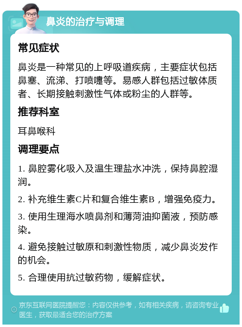 鼻炎的治疗与调理 常见症状 鼻炎是一种常见的上呼吸道疾病，主要症状包括鼻塞、流涕、打喷嚏等。易感人群包括过敏体质者、长期接触刺激性气体或粉尘的人群等。 推荐科室 耳鼻喉科 调理要点 1. 鼻腔雾化吸入及温生理盐水冲洗，保持鼻腔湿润。 2. 补充维生素C片和复合维生素B，增强免疫力。 3. 使用生理海水喷鼻剂和薄菏油抑菌液，预防感染。 4. 避免接触过敏原和刺激性物质，减少鼻炎发作的机会。 5. 合理使用抗过敏药物，缓解症状。