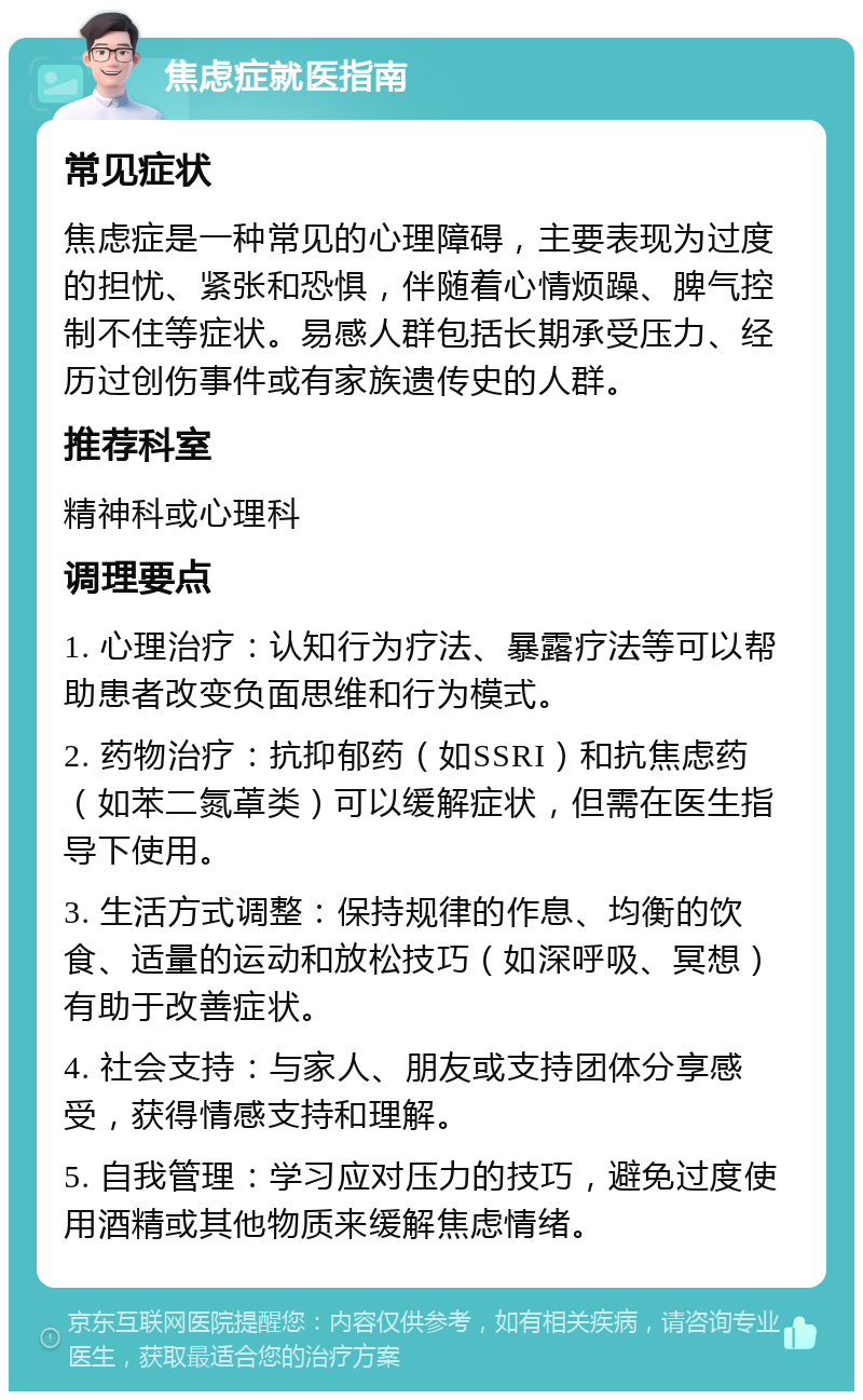 焦虑症就医指南 常见症状 焦虑症是一种常见的心理障碍，主要表现为过度的担忧、紧张和恐惧，伴随着心情烦躁、脾气控制不住等症状。易感人群包括长期承受压力、经历过创伤事件或有家族遗传史的人群。 推荐科室 精神科或心理科 调理要点 1. 心理治疗：认知行为疗法、暴露疗法等可以帮助患者改变负面思维和行为模式。 2. 药物治疗：抗抑郁药（如SSRI）和抗焦虑药（如苯二氮䓬类）可以缓解症状，但需在医生指导下使用。 3. 生活方式调整：保持规律的作息、均衡的饮食、适量的运动和放松技巧（如深呼吸、冥想）有助于改善症状。 4. 社会支持：与家人、朋友或支持团体分享感受，获得情感支持和理解。 5. 自我管理：学习应对压力的技巧，避免过度使用酒精或其他物质来缓解焦虑情绪。