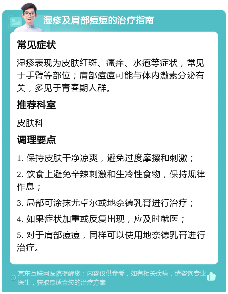 湿疹及肩部痘痘的治疗指南 常见症状 湿疹表现为皮肤红斑、瘙痒、水疱等症状，常见于手臂等部位；肩部痘痘可能与体内激素分泌有关，多见于青春期人群。 推荐科室 皮肤科 调理要点 1. 保持皮肤干净凉爽，避免过度摩擦和刺激； 2. 饮食上避免辛辣刺激和生冷性食物，保持规律作息； 3. 局部可涂抹尤卓尔或地奈德乳膏进行治疗； 4. 如果症状加重或反复出现，应及时就医； 5. 对于肩部痘痘，同样可以使用地奈德乳膏进行治疗。