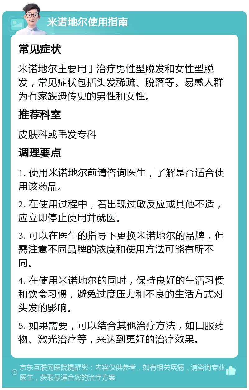 米诺地尔使用指南 常见症状 米诺地尔主要用于治疗男性型脱发和女性型脱发，常见症状包括头发稀疏、脱落等。易感人群为有家族遗传史的男性和女性。 推荐科室 皮肤科或毛发专科 调理要点 1. 使用米诺地尔前请咨询医生，了解是否适合使用该药品。 2. 在使用过程中，若出现过敏反应或其他不适，应立即停止使用并就医。 3. 可以在医生的指导下更换米诺地尔的品牌，但需注意不同品牌的浓度和使用方法可能有所不同。 4. 在使用米诺地尔的同时，保持良好的生活习惯和饮食习惯，避免过度压力和不良的生活方式对头发的影响。 5. 如果需要，可以结合其他治疗方法，如口服药物、激光治疗等，来达到更好的治疗效果。