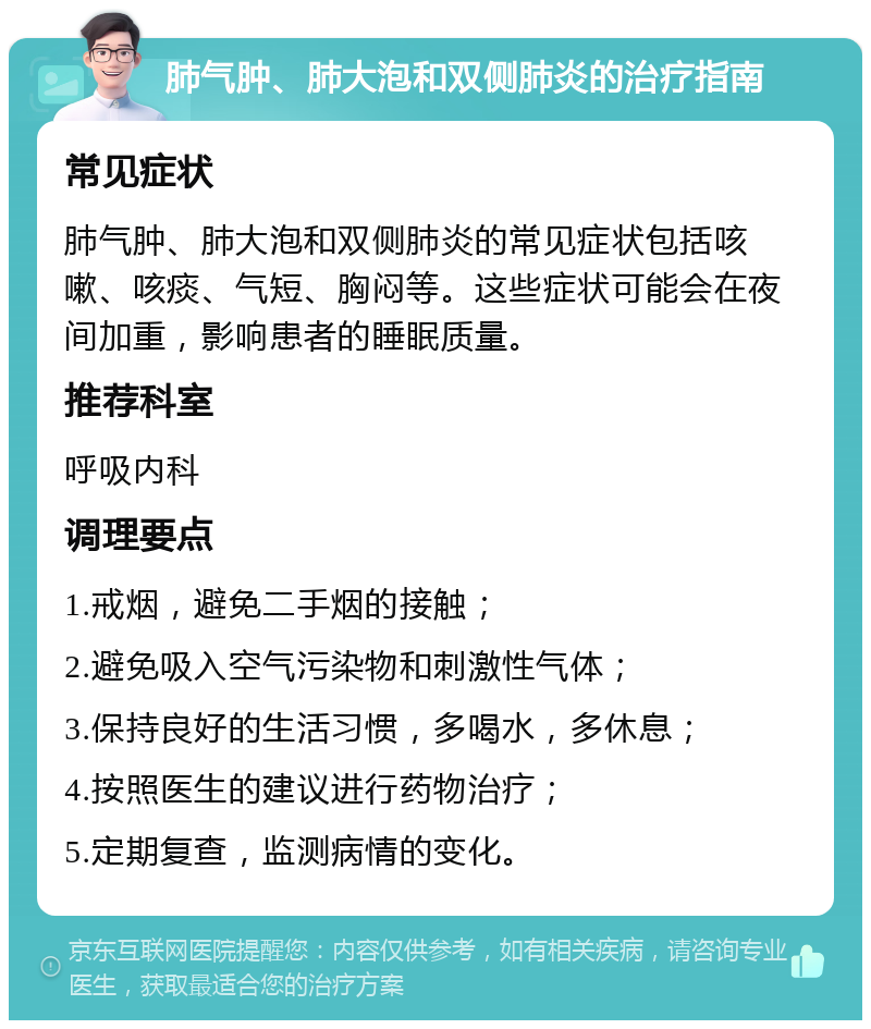 肺气肿、肺大泡和双侧肺炎的治疗指南 常见症状 肺气肿、肺大泡和双侧肺炎的常见症状包括咳嗽、咳痰、气短、胸闷等。这些症状可能会在夜间加重，影响患者的睡眠质量。 推荐科室 呼吸内科 调理要点 1.戒烟，避免二手烟的接触； 2.避免吸入空气污染物和刺激性气体； 3.保持良好的生活习惯，多喝水，多休息； 4.按照医生的建议进行药物治疗； 5.定期复查，监测病情的变化。