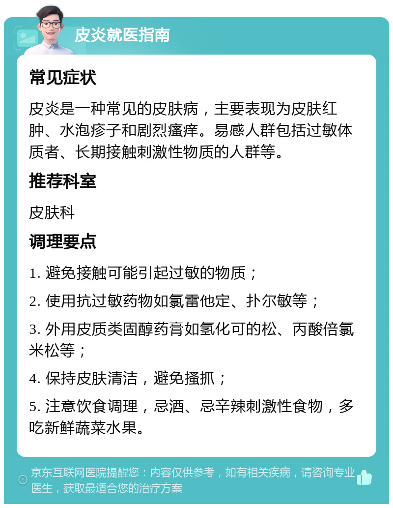 皮炎就医指南 常见症状 皮炎是一种常见的皮肤病，主要表现为皮肤红肿、水泡疹子和剧烈瘙痒。易感人群包括过敏体质者、长期接触刺激性物质的人群等。 推荐科室 皮肤科 调理要点 1. 避免接触可能引起过敏的物质； 2. 使用抗过敏药物如氯雷他定、扑尔敏等； 3. 外用皮质类固醇药膏如氢化可的松、丙酸倍氯米松等； 4. 保持皮肤清洁，避免搔抓； 5. 注意饮食调理，忌酒、忌辛辣刺激性食物，多吃新鲜蔬菜水果。