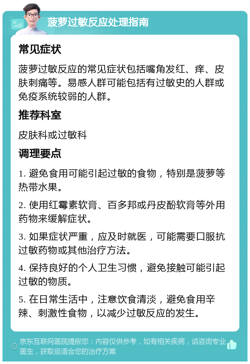 菠萝过敏反应处理指南 常见症状 菠萝过敏反应的常见症状包括嘴角发红、痒、皮肤刺痛等。易感人群可能包括有过敏史的人群或免疫系统较弱的人群。 推荐科室 皮肤科或过敏科 调理要点 1. 避免食用可能引起过敏的食物，特别是菠萝等热带水果。 2. 使用红霉素软膏、百多邦或丹皮酚软膏等外用药物来缓解症状。 3. 如果症状严重，应及时就医，可能需要口服抗过敏药物或其他治疗方法。 4. 保持良好的个人卫生习惯，避免接触可能引起过敏的物质。 5. 在日常生活中，注意饮食清淡，避免食用辛辣、刺激性食物，以减少过敏反应的发生。