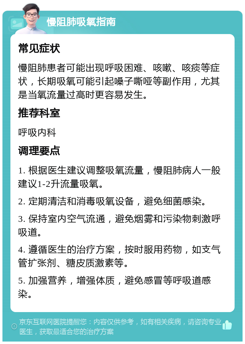 慢阻肺吸氧指南 常见症状 慢阻肺患者可能出现呼吸困难、咳嗽、咳痰等症状，长期吸氧可能引起嗓子嘶哑等副作用，尤其是当氧流量过高时更容易发生。 推荐科室 呼吸内科 调理要点 1. 根据医生建议调整吸氧流量，慢阻肺病人一般建议1-2升流量吸氧。 2. 定期清洁和消毒吸氧设备，避免细菌感染。 3. 保持室内空气流通，避免烟雾和污染物刺激呼吸道。 4. 遵循医生的治疗方案，按时服用药物，如支气管扩张剂、糖皮质激素等。 5. 加强营养，增强体质，避免感冒等呼吸道感染。