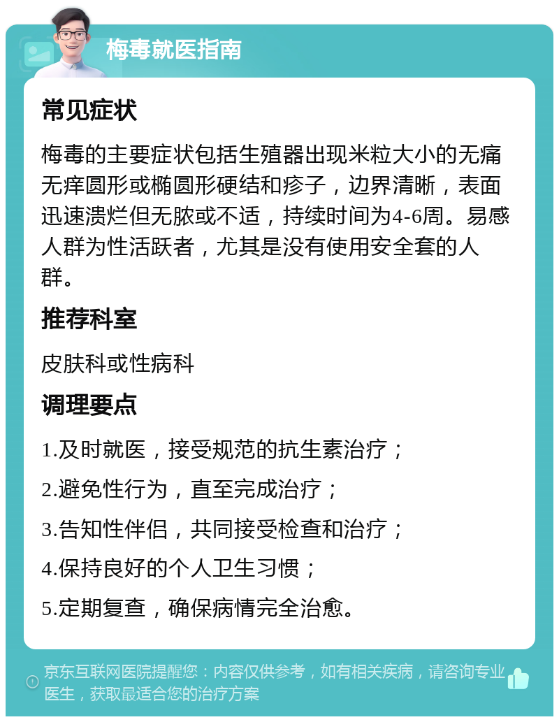 梅毒就医指南 常见症状 梅毒的主要症状包括生殖器出现米粒大小的无痛无痒圆形或椭圆形硬结和疹子，边界清晰，表面迅速溃烂但无脓或不适，持续时间为4-6周。易感人群为性活跃者，尤其是没有使用安全套的人群。 推荐科室 皮肤科或性病科 调理要点 1.及时就医，接受规范的抗生素治疗； 2.避免性行为，直至完成治疗； 3.告知性伴侣，共同接受检查和治疗； 4.保持良好的个人卫生习惯； 5.定期复查，确保病情完全治愈。