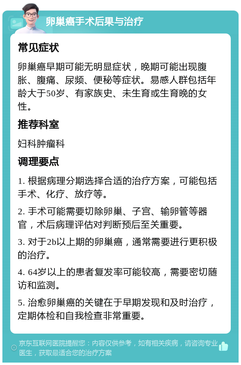 卵巢癌手术后果与治疗 常见症状 卵巢癌早期可能无明显症状，晚期可能出现腹胀、腹痛、尿频、便秘等症状。易感人群包括年龄大于50岁、有家族史、未生育或生育晚的女性。 推荐科室 妇科肿瘤科 调理要点 1. 根据病理分期选择合适的治疗方案，可能包括手术、化疗、放疗等。 2. 手术可能需要切除卵巢、子宫、输卵管等器官，术后病理评估对判断预后至关重要。 3. 对于2b以上期的卵巢癌，通常需要进行更积极的治疗。 4. 64岁以上的患者复发率可能较高，需要密切随访和监测。 5. 治愈卵巢癌的关键在于早期发现和及时治疗，定期体检和自我检查非常重要。