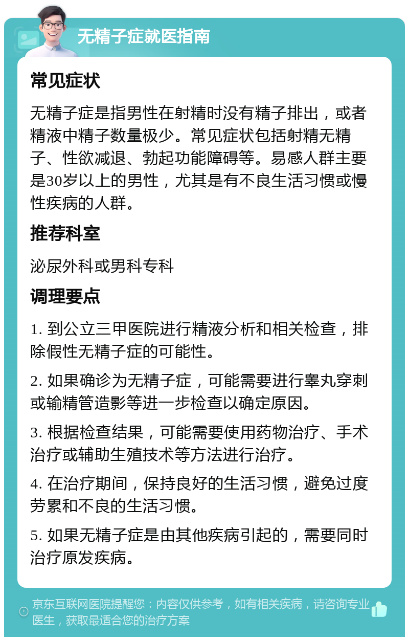 无精子症就医指南 常见症状 无精子症是指男性在射精时没有精子排出，或者精液中精子数量极少。常见症状包括射精无精子、性欲减退、勃起功能障碍等。易感人群主要是30岁以上的男性，尤其是有不良生活习惯或慢性疾病的人群。 推荐科室 泌尿外科或男科专科 调理要点 1. 到公立三甲医院进行精液分析和相关检查，排除假性无精子症的可能性。 2. 如果确诊为无精子症，可能需要进行睾丸穿刺或输精管造影等进一步检查以确定原因。 3. 根据检查结果，可能需要使用药物治疗、手术治疗或辅助生殖技术等方法进行治疗。 4. 在治疗期间，保持良好的生活习惯，避免过度劳累和不良的生活习惯。 5. 如果无精子症是由其他疾病引起的，需要同时治疗原发疾病。