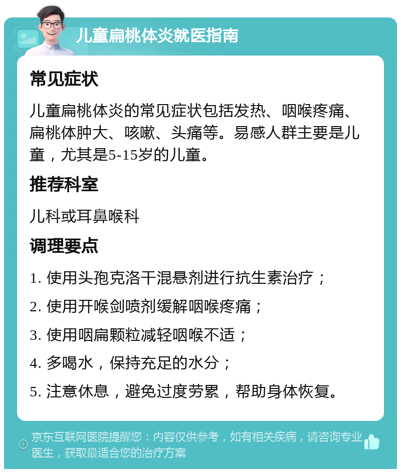 儿童扁桃体炎就医指南 常见症状 儿童扁桃体炎的常见症状包括发热、咽喉疼痛、扁桃体肿大、咳嗽、头痛等。易感人群主要是儿童，尤其是5-15岁的儿童。 推荐科室 儿科或耳鼻喉科 调理要点 1. 使用头孢克洛干混悬剂进行抗生素治疗； 2. 使用开喉剑喷剂缓解咽喉疼痛； 3. 使用咽扁颗粒减轻咽喉不适； 4. 多喝水，保持充足的水分； 5. 注意休息，避免过度劳累，帮助身体恢复。