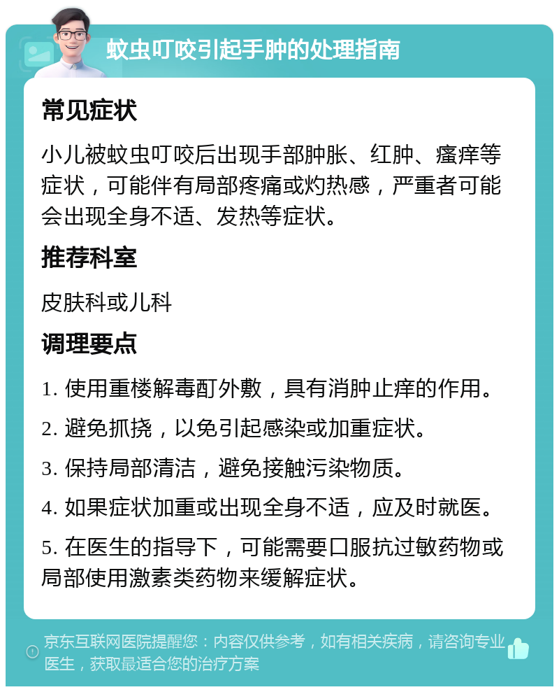 蚊虫叮咬引起手肿的处理指南 常见症状 小儿被蚊虫叮咬后出现手部肿胀、红肿、瘙痒等症状，可能伴有局部疼痛或灼热感，严重者可能会出现全身不适、发热等症状。 推荐科室 皮肤科或儿科 调理要点 1. 使用重楼解毒酊外敷，具有消肿止痒的作用。 2. 避免抓挠，以免引起感染或加重症状。 3. 保持局部清洁，避免接触污染物质。 4. 如果症状加重或出现全身不适，应及时就医。 5. 在医生的指导下，可能需要口服抗过敏药物或局部使用激素类药物来缓解症状。