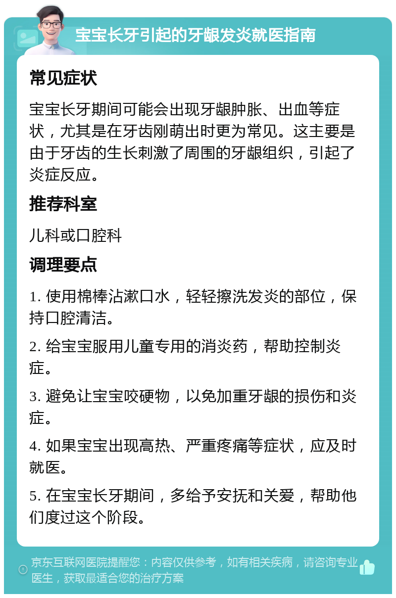 宝宝长牙引起的牙龈发炎就医指南 常见症状 宝宝长牙期间可能会出现牙龈肿胀、出血等症状，尤其是在牙齿刚萌出时更为常见。这主要是由于牙齿的生长刺激了周围的牙龈组织，引起了炎症反应。 推荐科室 儿科或口腔科 调理要点 1. 使用棉棒沾漱口水，轻轻擦洗发炎的部位，保持口腔清洁。 2. 给宝宝服用儿童专用的消炎药，帮助控制炎症。 3. 避免让宝宝咬硬物，以免加重牙龈的损伤和炎症。 4. 如果宝宝出现高热、严重疼痛等症状，应及时就医。 5. 在宝宝长牙期间，多给予安抚和关爱，帮助他们度过这个阶段。