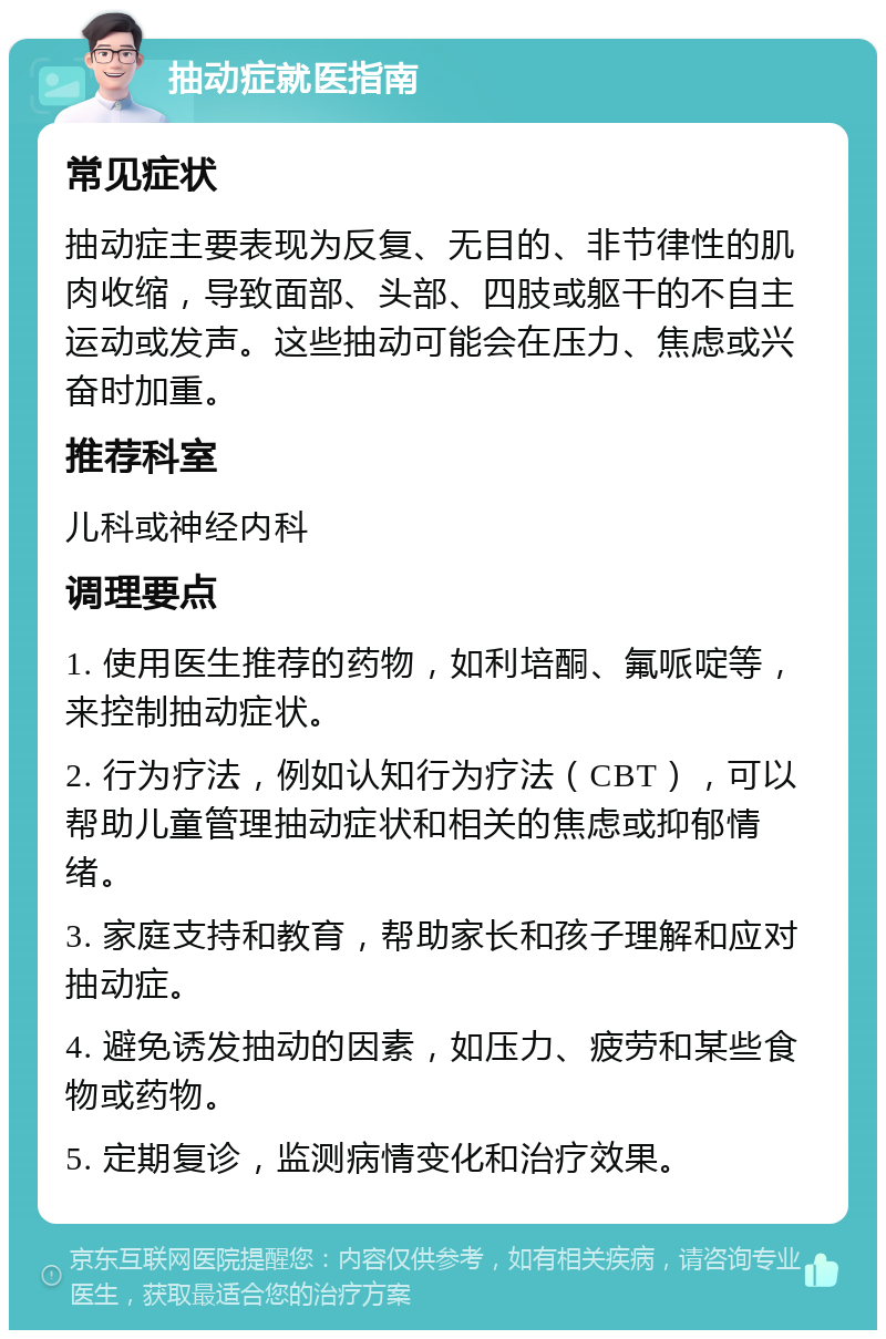 抽动症就医指南 常见症状 抽动症主要表现为反复、无目的、非节律性的肌肉收缩，导致面部、头部、四肢或躯干的不自主运动或发声。这些抽动可能会在压力、焦虑或兴奋时加重。 推荐科室 儿科或神经内科 调理要点 1. 使用医生推荐的药物，如利培酮、氟哌啶等，来控制抽动症状。 2. 行为疗法，例如认知行为疗法（CBT），可以帮助儿童管理抽动症状和相关的焦虑或抑郁情绪。 3. 家庭支持和教育，帮助家长和孩子理解和应对抽动症。 4. 避免诱发抽动的因素，如压力、疲劳和某些食物或药物。 5. 定期复诊，监测病情变化和治疗效果。