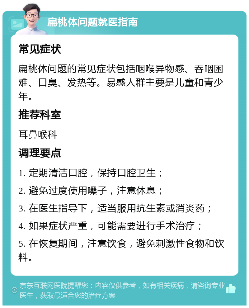 扁桃体问题就医指南 常见症状 扁桃体问题的常见症状包括咽喉异物感、吞咽困难、口臭、发热等。易感人群主要是儿童和青少年。 推荐科室 耳鼻喉科 调理要点 1. 定期清洁口腔，保持口腔卫生； 2. 避免过度使用嗓子，注意休息； 3. 在医生指导下，适当服用抗生素或消炎药； 4. 如果症状严重，可能需要进行手术治疗； 5. 在恢复期间，注意饮食，避免刺激性食物和饮料。