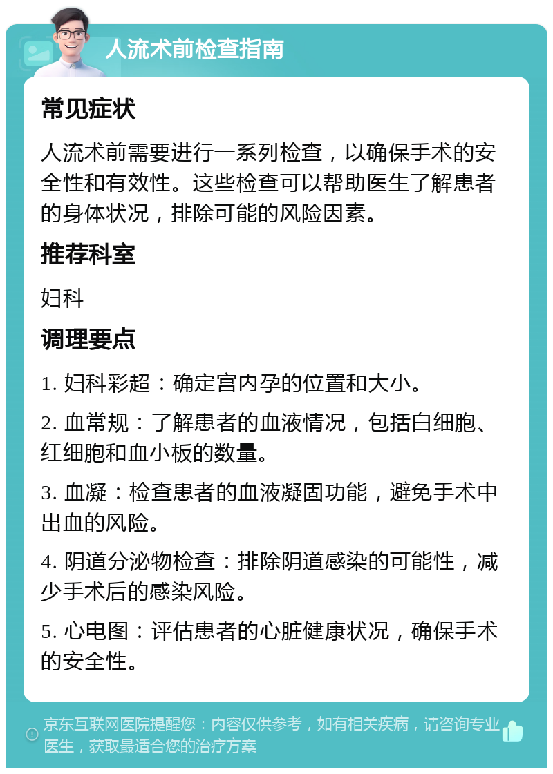 人流术前检查指南 常见症状 人流术前需要进行一系列检查，以确保手术的安全性和有效性。这些检查可以帮助医生了解患者的身体状况，排除可能的风险因素。 推荐科室 妇科 调理要点 1. 妇科彩超：确定宫内孕的位置和大小。 2. 血常规：了解患者的血液情况，包括白细胞、红细胞和血小板的数量。 3. 血凝：检查患者的血液凝固功能，避免手术中出血的风险。 4. 阴道分泌物检查：排除阴道感染的可能性，减少手术后的感染风险。 5. 心电图：评估患者的心脏健康状况，确保手术的安全性。