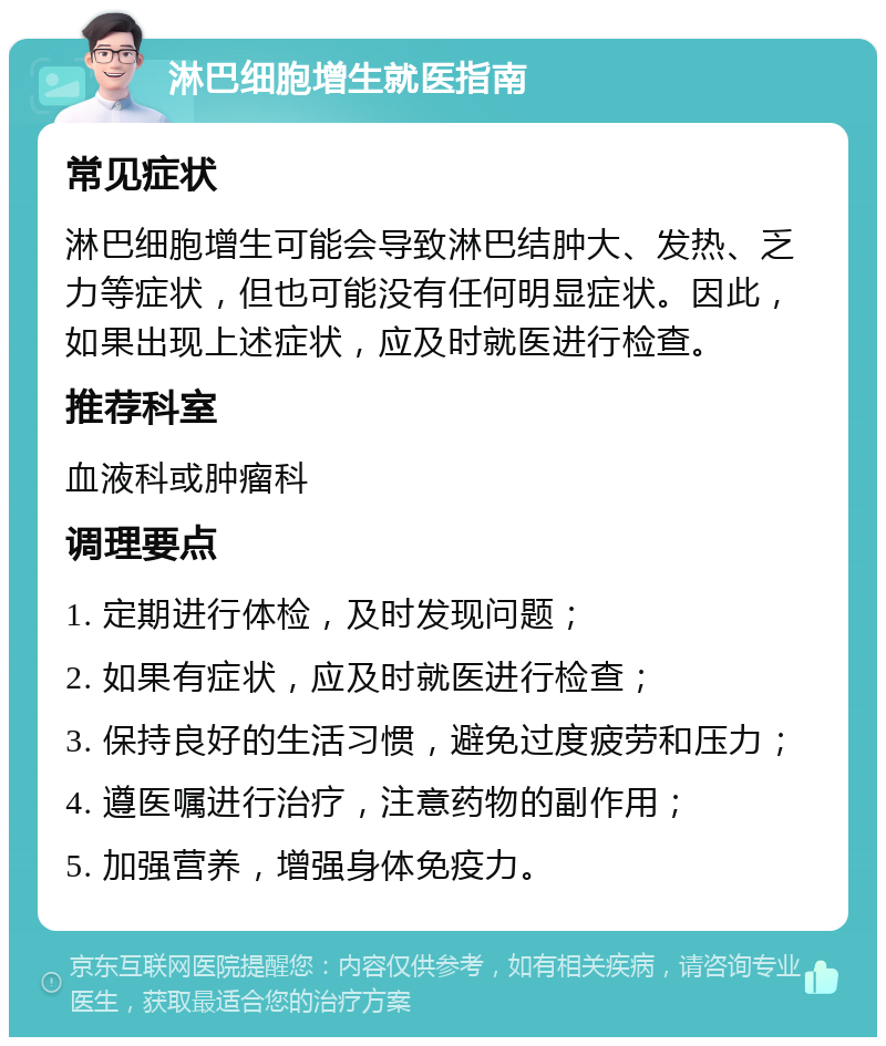 淋巴细胞增生就医指南 常见症状 淋巴细胞增生可能会导致淋巴结肿大、发热、乏力等症状，但也可能没有任何明显症状。因此，如果出现上述症状，应及时就医进行检查。 推荐科室 血液科或肿瘤科 调理要点 1. 定期进行体检，及时发现问题； 2. 如果有症状，应及时就医进行检查； 3. 保持良好的生活习惯，避免过度疲劳和压力； 4. 遵医嘱进行治疗，注意药物的副作用； 5. 加强营养，增强身体免疫力。