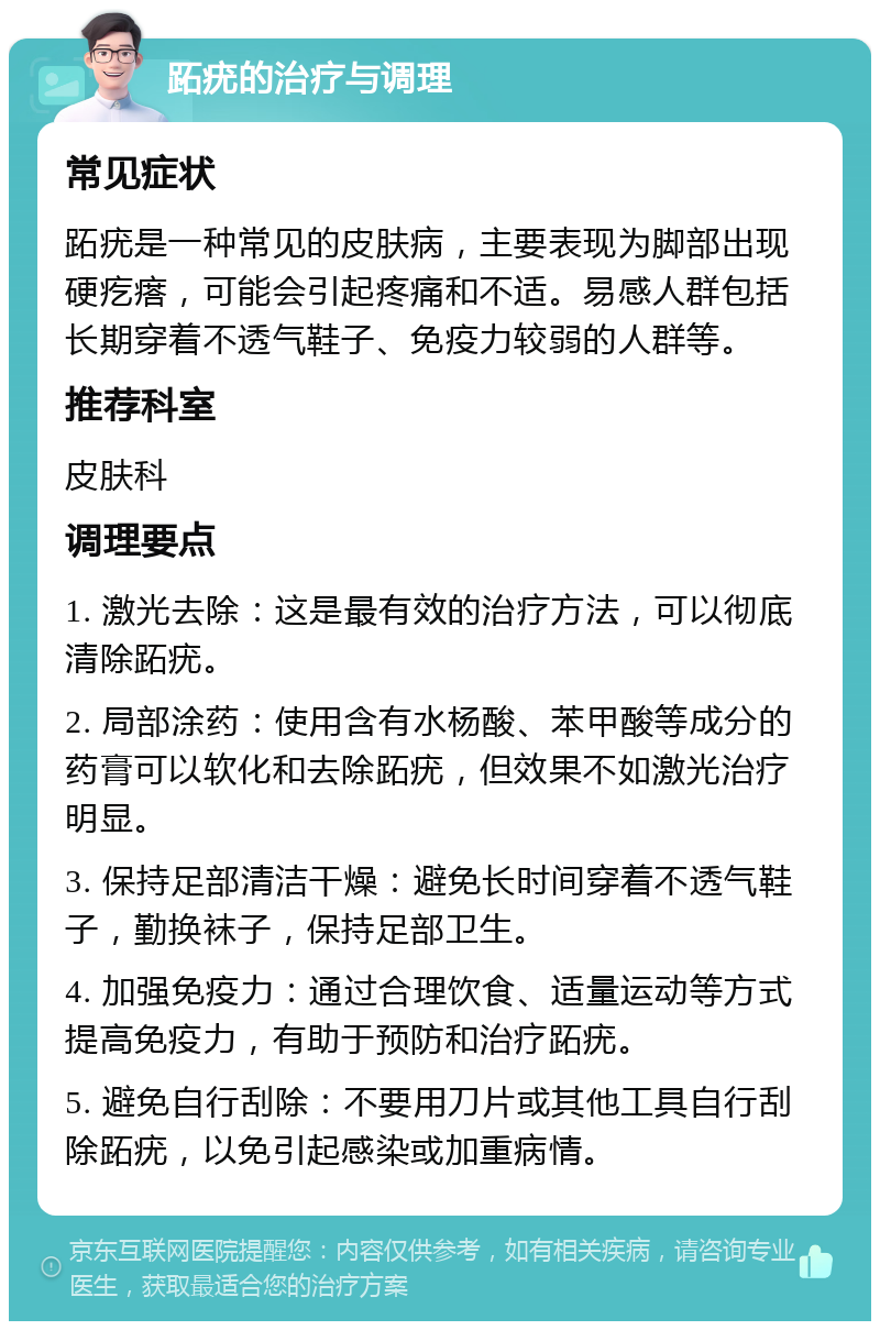 跖疣的治疗与调理 常见症状 跖疣是一种常见的皮肤病，主要表现为脚部出现硬疙瘩，可能会引起疼痛和不适。易感人群包括长期穿着不透气鞋子、免疫力较弱的人群等。 推荐科室 皮肤科 调理要点 1. 激光去除：这是最有效的治疗方法，可以彻底清除跖疣。 2. 局部涂药：使用含有水杨酸、苯甲酸等成分的药膏可以软化和去除跖疣，但效果不如激光治疗明显。 3. 保持足部清洁干燥：避免长时间穿着不透气鞋子，勤换袜子，保持足部卫生。 4. 加强免疫力：通过合理饮食、适量运动等方式提高免疫力，有助于预防和治疗跖疣。 5. 避免自行刮除：不要用刀片或其他工具自行刮除跖疣，以免引起感染或加重病情。